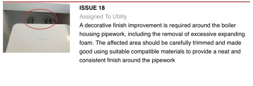 Issue 18 from one of our reports, assigned to the utility: a decorative finish improvement is required around the boiler housing pipework, including removing excess expanding foam, next to a photograph with the area circled Issue 18 from one of our reports, assigned to the utility: a decorative finish improvement is required around the boiler housing pipework, including removing excess expanding foam, next to a photograph with the area circled